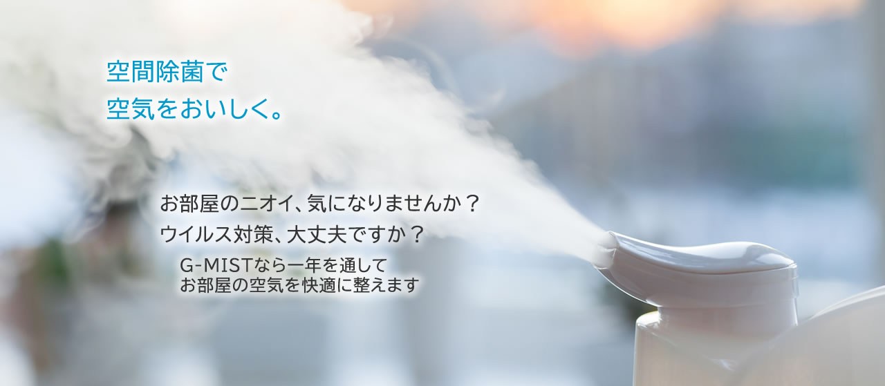 空間除菌で空気をおいしく。 お部屋のニオイ、気になりませんか？ウイルス対策、大丈夫ですか？ G-MISTなら、一年を通して快適な空間作りをサポートしてくれます。